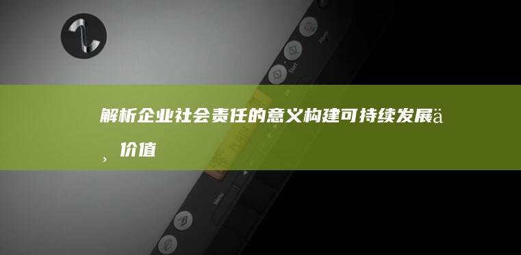 解析企业社会责任的意义：构建可持续发展与价值共创的新时代